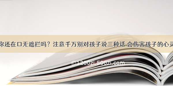 你还在口无遮拦吗？注意千万别对孩子说三种话 会伤害孩子的心灵