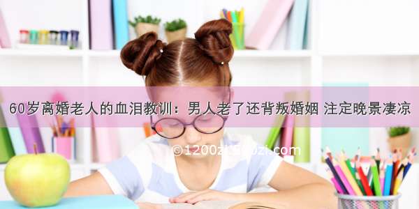 60岁离婚老人的血泪教训：男人老了还背叛婚姻 注定晚景凄凉