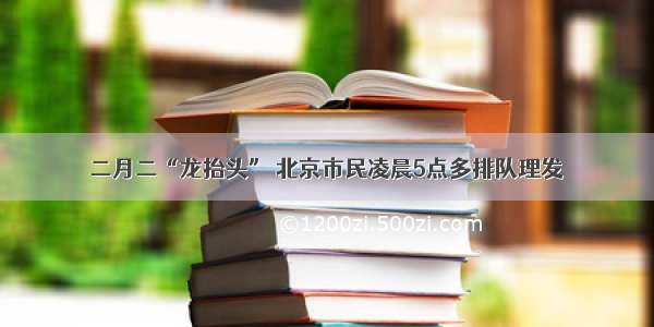 二月二“龙抬头” 北京市民凌晨5点多排队理发