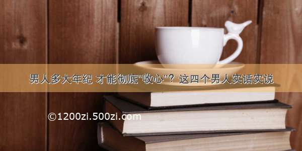 男人多大年纪 才能彻底“收心”？这四个男人实话实说