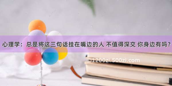 心理学：总是将这三句话挂在嘴边的人 不值得深交 你身边有吗？