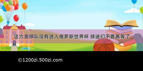 这六支球队没有进入俄罗斯世界杯 球迷们不要再等了