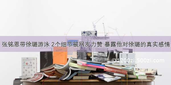 张铭恩带徐璐游泳 2个细节被网友力赞 暴露他对徐璐的真实感情