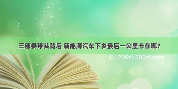 三部委带头背后 新能源汽车下乡最后一公里卡在哪？