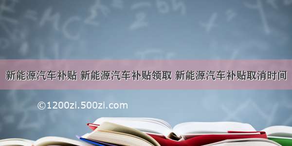 新能源汽车补贴 新能源汽车补贴领取 新能源汽车补贴取消时间