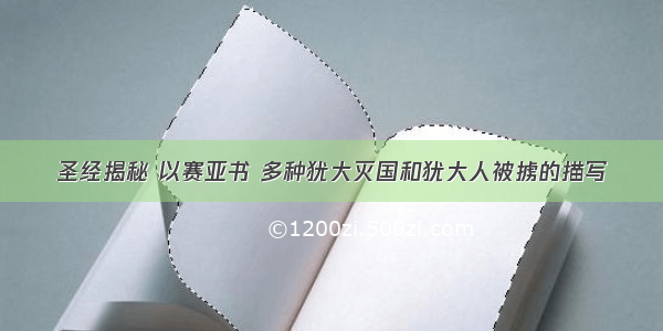 圣经揭秘 以赛亚书 多种犹大灭国和犹大人被掳的描写