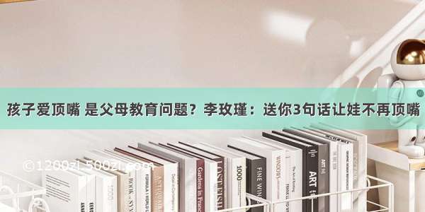 孩子爱顶嘴 是父母教育问题？李玫瑾：送你3句话让娃不再顶嘴