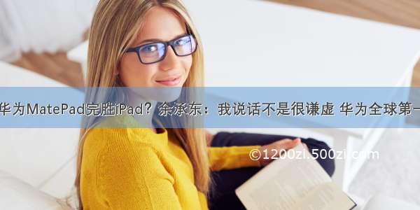 华为MatePad完胜iPad？余承东：我说话不是很谦虚 华为全球第一