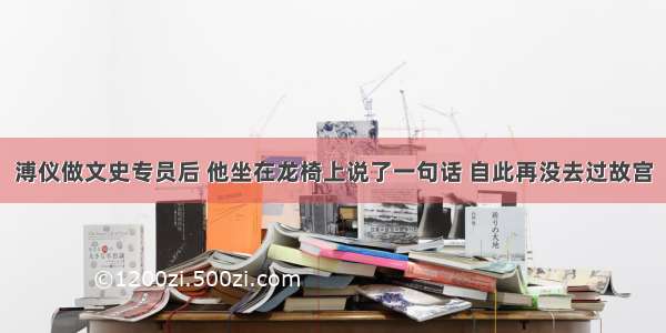 溥仪做文史专员后 他坐在龙椅上说了一句话 自此再没去过故宫