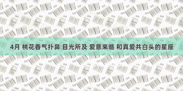 4月 桃花香气扑鼻 目光所及 爱意来临 和真爱共白头的星座