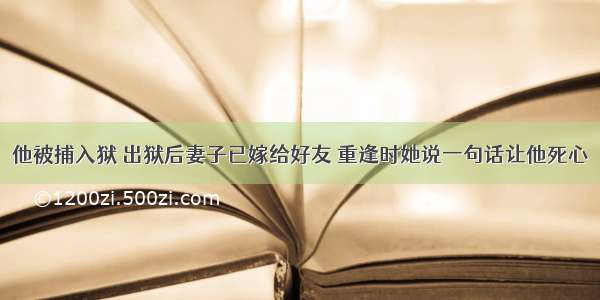 他被捕入狱 出狱后妻子已嫁给好友 重逢时她说一句话让他死心