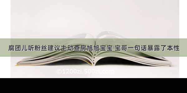 腐团儿听粉丝建议主动查房旭旭宝宝 宝哥一句话暴露了本性