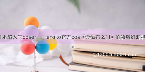 日本超人气coser——enako官方cos《命运石之门》的牧濑红莉栖！