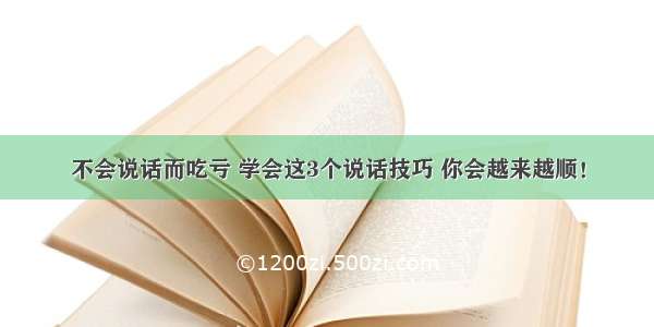 不会说话而吃亏 学会这3个说话技巧 你会越来越顺！