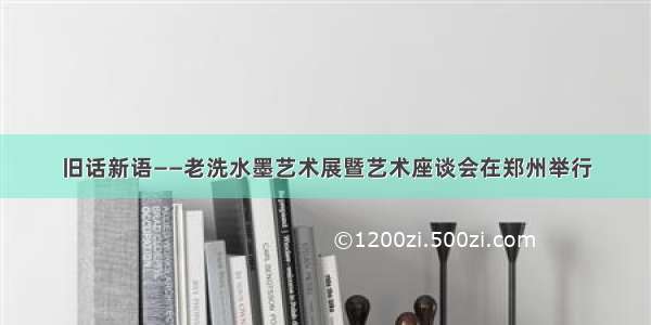 旧话新语——老洗水墨艺术展暨艺术座谈会在郑州举行