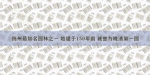 扬州最知名园林之一 始建于150年前 被誉为晚清第一园