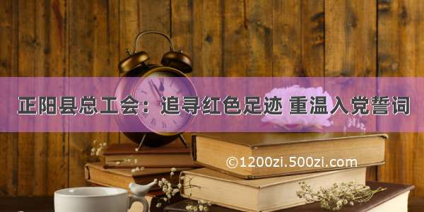 正阳县总工会：追寻红色足迹 重温入党誓词