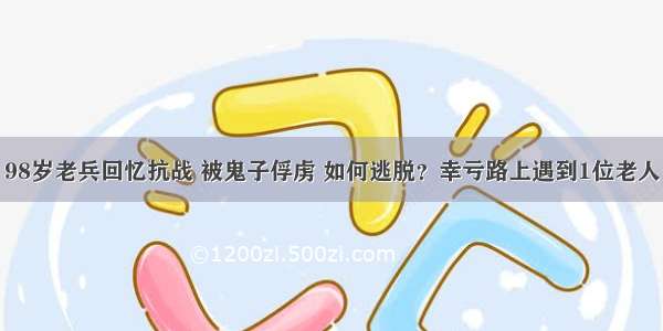 98岁老兵回忆抗战 被鬼子俘虏 如何逃脱？幸亏路上遇到1位老人