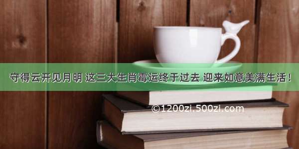 守得云开见月明 这三大生肖霉运终于过去 迎来如意美满生活！