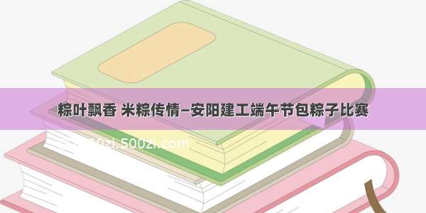 粽叶飘香 米粽传情—安阳建工端午节包粽子比赛