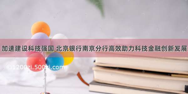 加速建设科技强国 北京银行南京分行高效助力科技金融创新发展