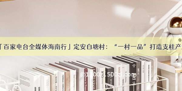 「百家电台全媒体海南行」定安白塘村：“一村一品”打造支柱产业