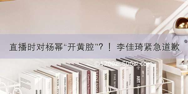 直播时对杨幂“开黄腔”？！李佳琦紧急道歉