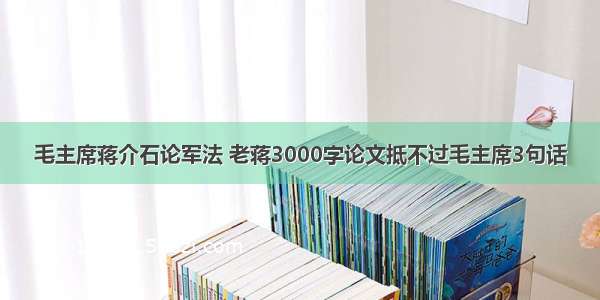 毛主席蒋介石论军法 老蒋3000字论文抵不过毛主席3句话