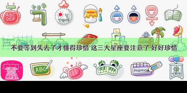 不要等到失去了才懂得珍惜 这三大星座要注意了 好好珍惜