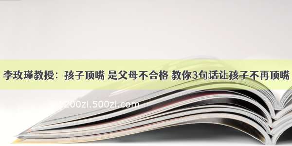 李玫瑾教授：孩子顶嘴 是父母不合格 教你3句话让孩子不再顶嘴