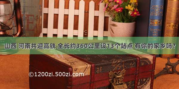 山西 河南共迎高铁 全长约360公里设13个站点 有你的家乡吗？