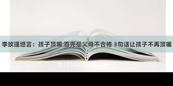 李玫瑾坦言：孩子顶嘴 首先是父母不合格 3句话让孩子不再顶嘴