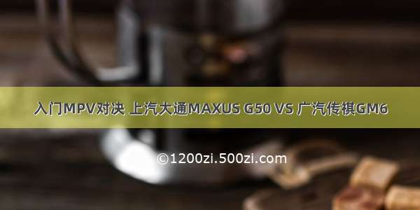 入门MPV对决 上汽大通MAXUS G50 VS 广汽传祺GM6
