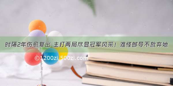 时隔2年伤愈复出 主打两局尽显冠军风采！难怪郎导不放弃她