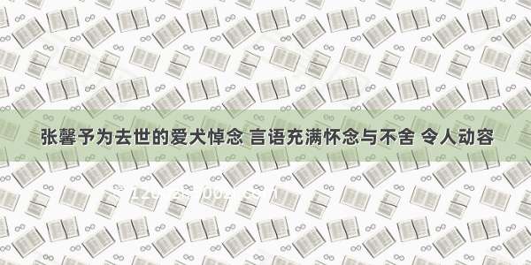 张馨予为去世的爱犬悼念 言语充满怀念与不舍 令人动容