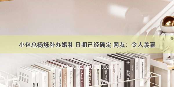 小包总杨烁补办婚礼 日期已经确定 网友：令人羡慕