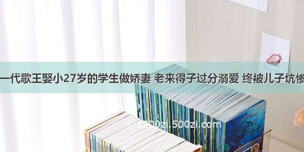 一代歌王娶小27岁的学生做娇妻 老来得子过分溺爱 终被儿子坑惨