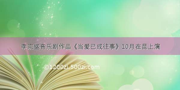 李宗盛音乐剧作品《当爱已成往事》10月在昆上演