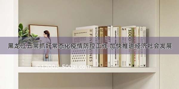 黑龙江五常抓好常态化疫情防控工作 加快推进经济社会发展