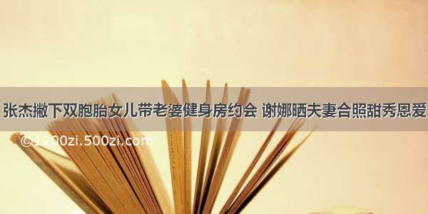 张杰撇下双胞胎女儿带老婆健身房约会 谢娜晒夫妻合照甜秀恩爱