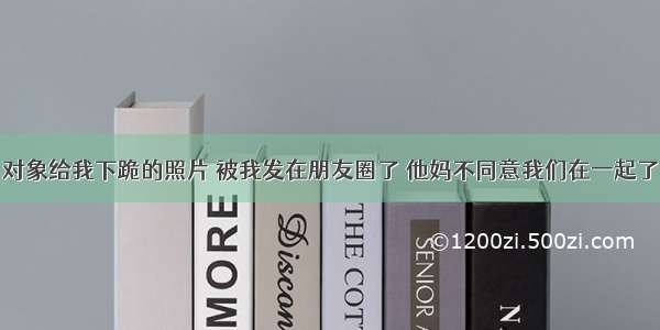 对象给我下跪的照片 被我发在朋友圈了 他妈不同意我们在一起了