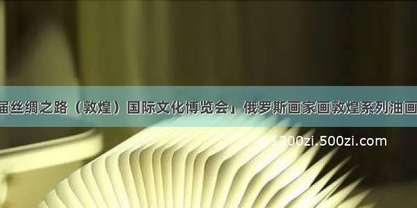 「喜迎第三届丝绸之路（敦煌）国际文化博览会」俄罗斯画家画敦煌系列油画展将提前亮相