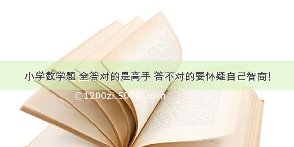 小学数学题 全答对的是高手 答不对的要怀疑自己智商！