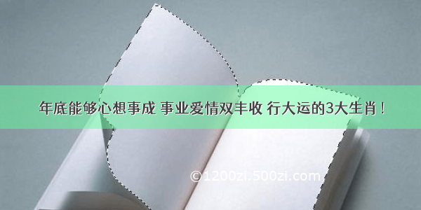 年底能够心想事成 事业爱情双丰收 行大运的3大生肖！