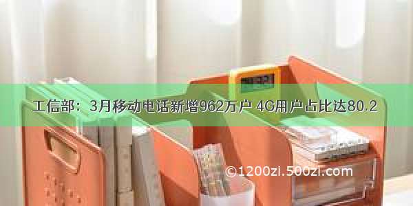 工信部：3月移动电话新增962万户 4G用户占比达80.2％