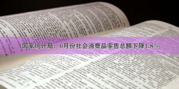 国家统计局：6月份社会消费品零售总额下降1.8%