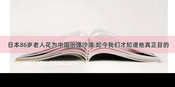 日本86岁老人花为中国治理沙漠 如今我们才知道他真正目的