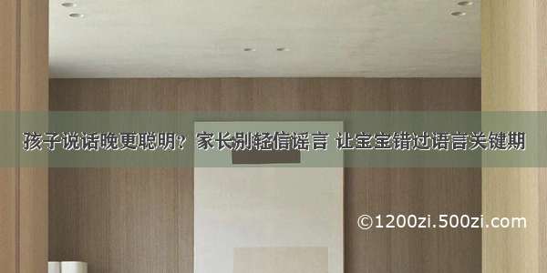 孩子说话晚更聪明？家长别轻信谣言 让宝宝错过语言关键期