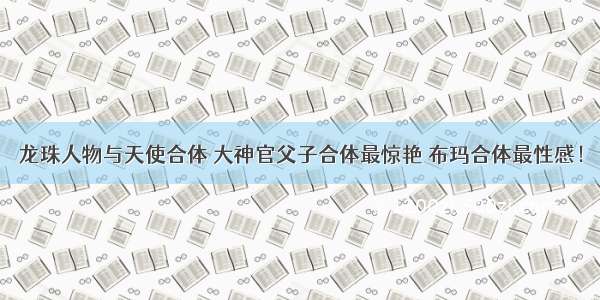 龙珠人物与天使合体 大神官父子合体最惊艳 布玛合体最性感！