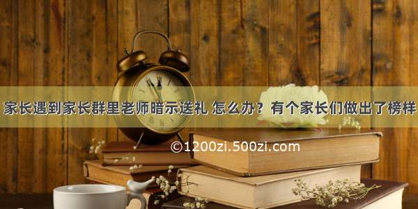 家长遇到家长群里老师暗示送礼 怎么办？有个家长们做出了榜样